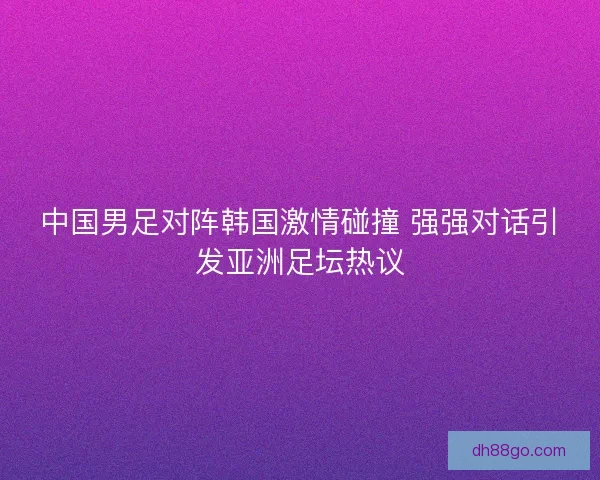 中国男足对阵韩国激情碰撞 强强对话引发亚洲足坛热议