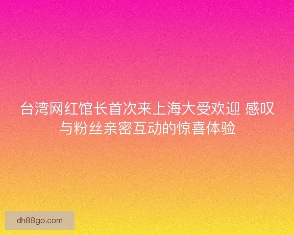 台湾网红馆长首次来上海大受欢迎 感叹与粉丝亲密互动的惊喜体验