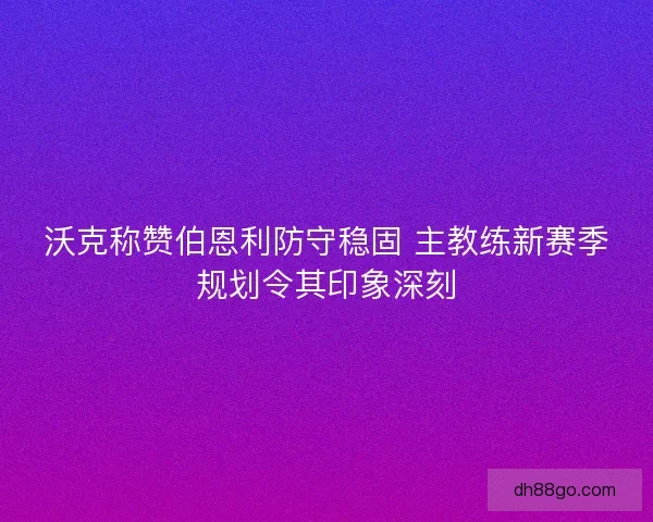沃克称赞伯恩利防守稳固 主教练新赛季规划令其印象深刻