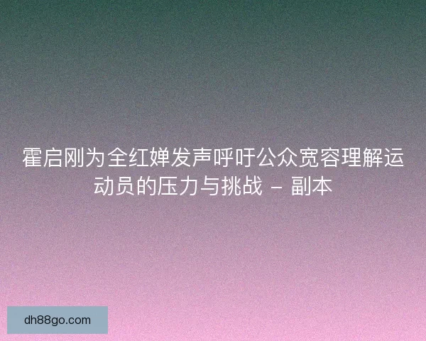 霍启刚为全红婵发声呼吁公众宽容理解运动员的压力与挑战 - 副本