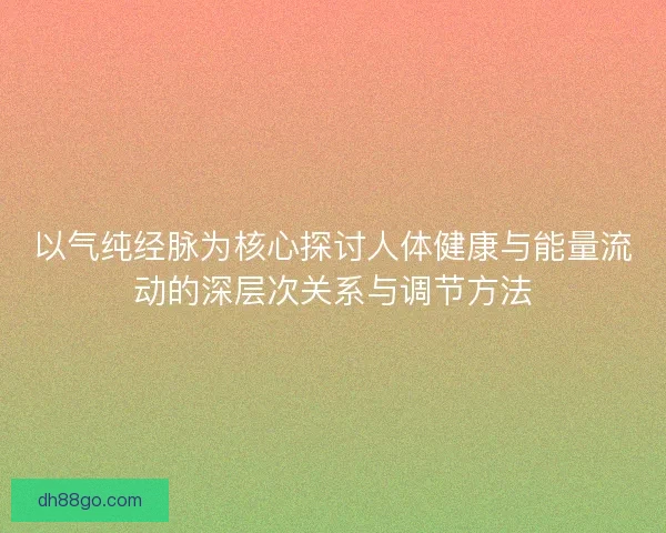 以气纯经脉为核心探讨人体健康与能量流动的深层次关系与调节方法