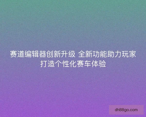 赛道编辑器创新升级 全新功能助力玩家打造个性化赛车体验 赛道编辑器创新升级 全新功能助力玩家打造个性化赛车体验