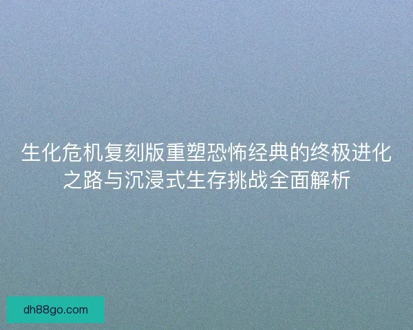 生化危机复刻版重塑恐怖经典的终极进化之路与沉浸式生存挑战全面解析