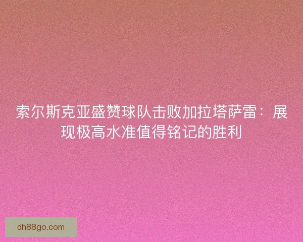 索尔斯克亚盛赞球队击败加拉塔萨雷：展现极高水准值得铭记的胜利