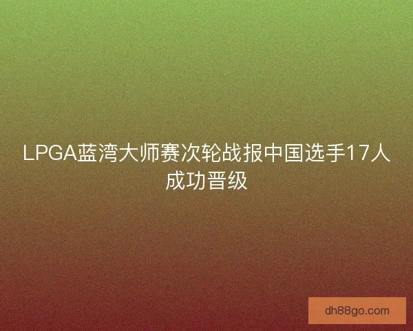 LPGA蓝湾大师赛次轮战报中国选手17人成功晋级