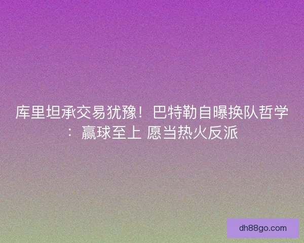 库里坦承交易犹豫！巴特勒自曝换队哲学：赢球至上 愿当热火反派