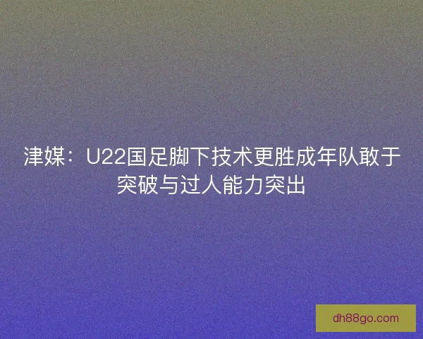 津媒：U22国足脚下技术更胜成年队敢于突破与过人能力突出