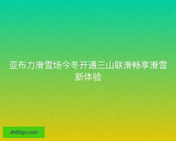亚布力滑雪场今冬开通三山联滑畅享滑雪新体验