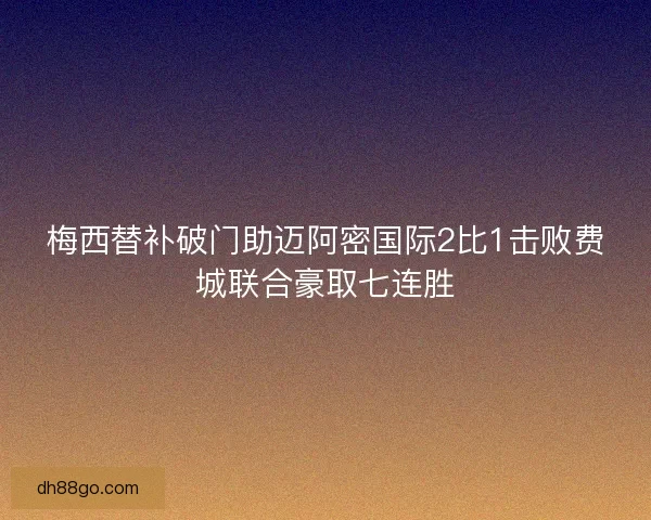 梅西替补破门助迈阿密国际2比1击败费城联合豪取七连胜