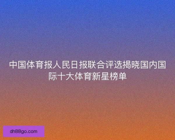 中国体育报人民日报联合评选揭晓国内国际十大体育新星榜单 中国体育报人民日报联合评选揭晓国内国际十大体育新星榜单