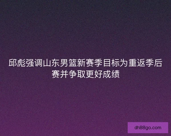 邱彪强调山东男篮新赛季目标为重返季后赛并争取更好成绩 邱彪强调山东男篮新赛季目标为重返季后赛并争取更好成绩