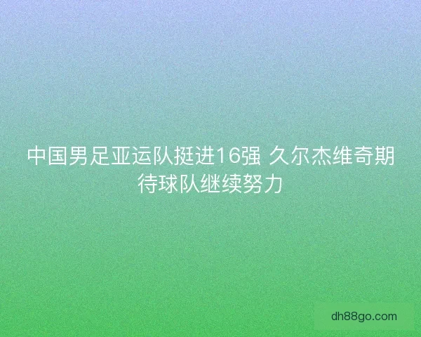中国男足亚运队挺进16强 久尔杰维奇期待球队继续努力 中国男足亚运队挺进16强 久尔杰维奇期待球队继续努力