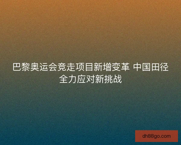 巴黎奥运会竞走项目新增变革 中国田径全力应对新挑战 巴黎奥运会竞走项目新增变革 中国田径全力应对新挑战
