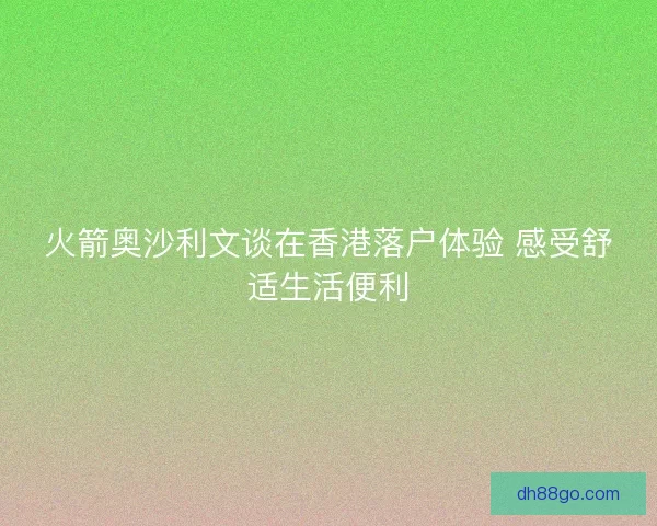 火箭奥沙利文谈在香港落户体验 感受舒适生活便利