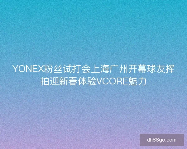 YONEX粉丝试打会上海广州开幕球友挥拍迎新春体验VCORE魅力 YONEX粉丝试打会上海广州开幕球友挥拍迎新春体验VCORE魅力
