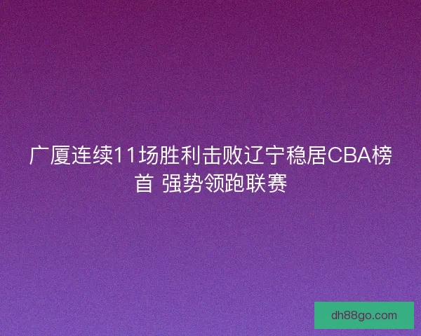 广厦连续11场胜利击败辽宁稳居CBA榜首 强势领跑联赛