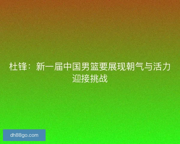 杜锋：新一届中国男篮要展现朝气与活力迎接挑战
