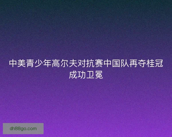 中美青少年高尔夫对抗赛中国队再夺桂冠成功卫冕